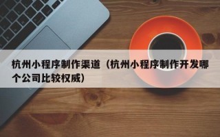 洛阳杭州小程序制作渠道（杭州小程序制作开发哪个公司比较权威）