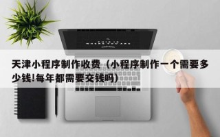 洛阳天津小程序制作收费（小程序制作一个需要多少钱!每年都需要交钱吗）